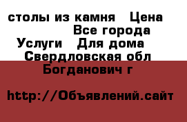 столы из камня › Цена ­ 55 000 - Все города Услуги » Для дома   . Свердловская обл.,Богданович г.